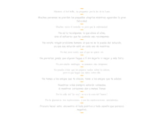 •••
Mientras el Sol brilla, no preguntes por la luz de la Luna.
•••
Muchas personas se pierden las pequeñas alegrías mientras aguardan la gran
felicidad.
•••
Muchas veces el remedio es peor que la enfermedad.
•••
No es la recompensa lo que eleva el alma,
sino el esfuerzo que ha costado esa recompensa.
•••
No existe ningún problema humano al que no se le pueda dar solución,
ya que esa solución está en cada uno de nosotros.
•••
No hay peor sordo, que el que no quiere oír.
•••
No permitas jamás que alguien llegue a tí sin dejarle ir mejor y más feliz.
•••
No por mucho madrugar, se amanece más temprano.
•••
No puedes evitar que los pájaros vuelen sobre tu cabeza,
pero sí que hagan sus nidos sobre ella.
•••
No temas a los amigos que te atacan, teme a los amigos que te adulan.
•••
Nuestras vidas siempre estarán colmadas,
si nuestros corazones dan a manos llenas
•••
Por la calle del "ya voy", se va a la casa del "nunca".
•••
Por la ignorancia nos equivocamos, y por las equivocaciones aprendemos.
•••
Procura hacer esto: encuentra el lado positivo a todo aquello que parezca
negativo.
•••
 