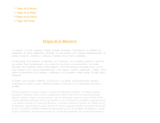 † Virgen de la Merced
† Virgen de La Puerta
† Virgen de Las Nieves
† Virgen del Carmen
Origen de la Marinera
La marinera y el vals comparten el título de bailes nacionales. Corresponde a la marinera los
pergaminos de mayor antigüedad y facilidad con que penetró y fue aceptada simultáneamente en
salones de lujosos cortinados y callejones humildes de los barrios capitalinos.
El antecedente de la marinera se encuentra en el fandango y las tonadillas populares españolas
que, afirma Elena Gastelumendi, el mestizaje hizo peculiares e inconfundibles. Los estilos
musicales de la península ibérica habían llegado a Perú bajo diversas denominaciones y en los
viejos tiempos se les conocía indistintamente como maicito, ecuador, zanguaraña y chilena. Estos
serían los precedentes de la marinera, confirmados en el completo estudio inédito de Julio Rojas
Melgarejo.
El bautizo con el nombre definitivo de Marinera y, de hecho, su nacionalización peruana,
corresponde al satírico escritor Abelardo Gamarra El Tunante. En su obra Rasgos de Pluma
escribió:
"El baile popular de nuestro tiempo se conoce con diferentes nombres: se le llama tondero,
mozamala, resbalosa, baile de tierra zanguaraña, hasta el año 1879 era más generalizada
llamarla chilena. Fuimos nosotros quienes, una vez declarada la guerra entre el Perú y Chile,
creimos impropio mantener en boca del pueblo, en sus momentos de expansión, semejante título,
y sin ningún acuerdo de Consejo de Ministros, resolvimos sustituir el nombre de Chilena por el
de Marinera, tanto porque en aquel entonces la marina peruana llamaba la atención del mundo
entero y el pueblo se hallaba sumamente preocupado por las heroicidades del Huáscar, cuanto
porque el balanceo, movimiento de popa, etc. de una nave gallarda, dice mucho del contoneo y
 