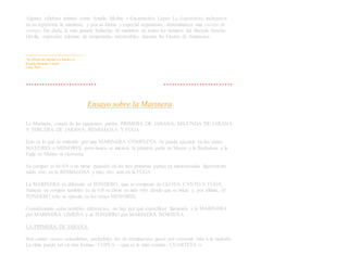 Algunas célebres artistas como Amalia Molina y Encarnación López La Argentinita, incluyeron
en su repertorio la marinera, y por su forma y especial argumento, denominaron una escena de
cortejo. Sin duda, la más grande bailarina de marinera de todos los tiempos fue Bartola Sancho
Dávila, expresión máxima de temporadas memorables durante las Fiestas de Amancaes.
———————————
"50 AÑOS DE MUSICA CRIOLLA"
Ricardo Miranda Tarrillo
Lima, Perú
۰۰۰۰۰۰۰۰۰۰۰۰۰۰۰۰۰۰۰۰۰۰۰۰۰۰۰۰۰۰۰۰۰۰۰۰۰۰۰۰۰۰۰۰۰۰۰۰۰۰۰۰۰۰۰۰۰۰۰۰۰۰۰۰۰۰۰۰۰۰۰۰۰۰۰
Ensayo sobre la Marinera
La Marinera, consta de las siguientes partes: PRIMERA DE JARANA, SEGUNDA DE JARANA
Y TERCERA DE JARANA; RESBALOSA Y FUGA.
Esto es lo que se entiende por una MARINERA COMPLETA. Se puede ejecutar en los tonos
MAYORES o MENORES, pero nunca se iniciará la primera parte en Mayor y la Resbalosa o la
Fuga en Menor ni viceversa.
Su compás es de 6/8 a un ritmo pausado en las tres primeras partes ya mencionadas ligeramente
máás vivo en la RESBALOSA y más vivo aún en la FUGA.
La MARINERA es diferente al TONDERO, que se compone de GLOSA, CANTO Y FUGA.
Aunque su compás también es de 6/8 su ritmo es más vivo desde que se inicia y, por último, el
TONDERO sólo se ejecuta en los tonos MENORES.
Considerando estas notables diferencias, no hay por qué especificar llamando a la MARINERA
por MARINERA LIMEÑA y al TONDERO por MARINERA NORTEÑA.
LA PRIMERA DE JARANA.
Son cuatro versos octosílabos, preferibles los de terminación grave por convenir más a la melodía.
La rima puede ser en tres formas: COPLA ––que es la más común– CUARTETA o
 