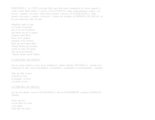 REDONDILLA. La COPLA es la más fácil, pues sólo riman asonantados los versos segundo y
cuarto, siendo libres primero y tercero. En la CUARTETA riman aconsonantados primero con
tercero y segundo con cuarto, siendo libres primero y tercero. En la REDONDILLA riman
primero con cuarto y segundo con tercero. Veamos tres ejemplos de PRIMERA DE JARANA en
los que respectivos tipos de rima:
Mándame quitar la vida
si es delito el adorarte
que yo no seré el primero
que muera por ser tu amante.
Lámpara maravillosa
lucero de la mañana
préstame tu luz hermosa
hasta que me toquen diana
Manuel Micho por capricho
mechó la carne del macho,
ayer decía un borracho:
–Mucho macho mecha Micho.
LA SEGUNDA DE JARANA.
Son los cuatro primeros versos de la combinación métrica llamada SEGUIDILLA –poesía corta
compuesta de siete, versos heptasílabos y pentasílabos, asonantados o aconsonantados–. Ejemplo:
Mira que falta le hace
su pierna al cojo
al manquito su brazo
y al tuerto su ojo.
LA TERCERA DE JARANA.
Son los tres últimos versos de la SEGUIDILLA más un ESTRAMBOTE a manera de REMATE.
Ejemplo:
Miren qué risa
eso de andar en coche
y sin camisa.
Lloré lloré mi suerte
 