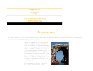 Nicomedes Santa Cruz
“El Comercio”
1 de Junio de 1958.
Lima – Perú.
Israel M. Luna & Chirly V. Reyes
Campeones de Marinera
Festival de Trujillo 1998
Turismo Alternativo
El turismo alternativo es una nueva práctica del turismo que defiere del turismo tradicional por ofrecer a los turistas modalidades y
destinos diferentes a los que ofrece el turismo comercial.
Si bien las empresas de turismo comercial
empiezan a explorar nuevas modalidades
como el ecoturismo, el turismo de aventura,
el turismo de riesgo, incluso el turismo de
guerra; la verdadera esencia del Turismo
Alternativo es el involucramiento de las
poblaciones receptoras, en las actividades y
los beneficios que generan el turismo y que
puedan contribuir a su desarrollo y sobre
todo el calor humano que debe existir en las
relaciones de los turistas con la gente y el
medio geográfico.
Las modalidades de Turismo Alternativo
que se están implementando son las
 