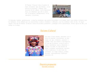 El Turismo Vivencial tiene el espíritu de
hacer del turismo algo más humano, en un
proceso de encuentro y diálogo entre
personas de dos culturas, con la disposición
hacia esa solidaridad que sólo se puede
dar al encontrarse auténticamente con la
naturaleza y la persona.
Se denomina también, genéricamente, a todas las actividades que pueden desarrollarse en el ámbito rural y que resultan de interés para
los habitantes de las ciudades por sus características exóticas, románticas o diferentes a las de su habitual estilo de vida. Al viajero
adepto a este tipo de turismo, le interesa conocer las técnicas productivas y participar de las características, formas típicas de vida y de
trabajo en el campo.
Turismo Cultural
Son viajes de tipo artístico motivados por el
deseo de aumentar conocimientos de arte,
siendo otro tipo, el histórico educativo o
aquellos viajes por estudios o investigación.
En este tipo de turismo se trata de que el
viajero experimente casos y situaciones o
participe de estilos de vida propios de
alguna comunidad generalmente ancestral,
como lo pintoresco, el calor local; las
actividades en el lugar incluyen comidas,
festivales, representaciones folclóricas,
artesanías, etc.
Nuestra propuesta
Turismo vivencial
 