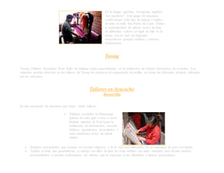En la lengua quechua, Awaqkuna significa
“los tejedores”. Este grupo de artesanos
confeccionan todo tipo de tapices y tejidos
en telar al estilo San Pedro de Cajas. Tienen
la particularidad de utilizar trozos de lana
de diferentes colores en lugar de hilo en la
trama, con lo cual van logrando
maravillosos paisajes andinos y motivos
tradicionales.
Tawaq
Tawaq (Talleres Asociados Wari Ayllu de Quinua) están especializados en la realización de objetos decorativos de cerámica. Los
visitantes podrán observar, en los talleres de Tawaq los procesos de preparación de arcillas así como las diferentes técnicas utilizadas
por los artesanos.
Talleres en Ayacucho
Rasuwillka
Es una asociación de artesanos que reúne varios talleres:
 Tallados en piedra de Huamanga
(piedra de color gris o rosa, a veces
llamada mármol de Perú) para la
realización de nacimientos, escenas
bíblicas, nacimientos, festividades y
otras manifesta-ciones de índole
andino.
 Retablos ayacuchanos que consiste en escenas religiosas y de la vida real elaborados de un argamasa de yeso con harina.
 Tejidos en telar que generalmente se trabaja con hilos de lana de oveja teñidos con tintes naturales para formar diseños
precolombinos o escenas tradicionales, los mismos que se expresan en las alfombras y tapices ayacuchanos.
 