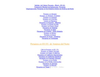 Instituto de Cultura Peruana - Miami - EE.UU.
Federación Mundial de Instituciones Peruanas
Organizaciones Peruanas en los Estados Unidos de América del Norte
Peruanos en Alemania
Peruanos en Alemania (Frankfurt)
Peruanos en Argentina
Peruanos en Costa Rica
Peruanos en Dinamarca
Peruanos en España - (Madrid)
Peruanos en España (Sevilla)
Peruanos en Francia (Paris)
Peruanos en Holanda
Peruanos en Italia
Peruanos en Londres - (Gran Bretaña)
Peruanos en México
Peruanos en Suecia
Peruanos en Suiza - (Ginebra)
Peruanos en Venezuela
Peruanos en EE.UU. de América del Norte
Club de Peruanos en EE. UU.
Peruanos en Atlanta (Georgia)
Peruanos en Calgary (California)
Peruanos en California (Sacramento)
Peruanos en California (Stanford)
Peruanos en Colorado (Denver)
Peruanos en La Florida
Peruanos en La Florida (Jacksonville)
Peruanos en Georgia
Peruanos en Missouri
Peruanos en Texas (Fort Worth - Dallas)
 