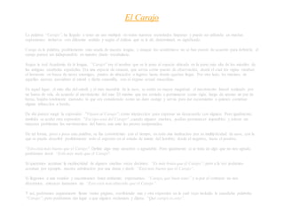 El Carajo
La palabra “Carajo”, ha llegado a tener un uso múltiple en todas nuestras sociedades hispanas y puede ser utilizada en muchas
expresiones; inclusive con diferente sentido y según el énfasis que se le dé, determinará su significado.
Carajo es la palabra, posiblemente más usada de nuestra lengua, y aunque los académicos no se han puesto de acuerdo para definirla, el
carajo parece ser indispensable en nuestro diario vocabulario.
Según la real Academia de la lengua, “Carajo” era el nombre que se le puso al espacio ubicado en la parte más alta de los mástiles de
las antiguas carabelas españolas. Era una especie de canasta, que servía como puesto de observación, desde el cual los vigías oteaban
el horizonte en busca de naves enemigas, puntos de ubicación o lugares hasta donde querían llegar. Por otro lado, los marinos de
aquellas épocas, asociaban al mástil y dicha canastilla, con el órgano sexual masculino.
En aquel lugar, el más alto del mástil y el más inestable de la nave, se sentía en mayor magnitud, el movimiento lateral realizado por
un barco de vela, de acuerdo al movimiento del mar. El marino que era enviado a permanecer como vigía, luego de apenas un par de
horas, bajaba totalmente mareado; lo que era considerado como un duro castigo y servía para dar escarmiento a quienes cometían
alguna infracción a bordo.
De ahí parece surgir la expresión: "Váyase al Carajo", como interjección para expresar un desacuerdo con alguien. Pero igualmente,
también se acuñó otra expresión: "Ese tipo está del Carajo", cuando algunos marinos, podían permanecer impasibles y tolerar sin
mayores problemas los movimientos del barco, aun ante las peores tempestades.
De tal forma, poco a poco esta palabra, se fue convirtiendo con el tiempo, en toda una institucion por su multiplicidad de usos, con la
que se puede describir posiblemente todo el espectro en el estado de ánimo del hombre; desde el negativo, hasta el positivo.
"Esto está más bueno que el Carajo". Define algo muy atractivo o agradable. Pero igualmente si se trata de algo que no nos agrade,
podríamos decir: “Está más malo que el Carajo”.
Si queremos acentuar la mediocridad de alguien muchas veces decimos: “Es más bruto que el Carajo”; pero a la vez podemos
acentuar por ejemplo, nuestra admiración por una dama y decir: “Está más buena que el Carajo”.
Si llegamos a una reunión y encontramos buen ambiente, expresamos: “Carajo, que buen tono” y si por el contrario no nos
divertimos, entonces lanzamos un: “Esto está más aburrido que el Carajo”.
Y así, podríamos seguramente llenar varias páginas, escribiendo una y otra expresión en la cual vaya incluida la susodicha palabrita:
“Carajo”; pero podríamos dar lugar a que alguien reclamara y dijera: “Qué carajo es esto”.
 