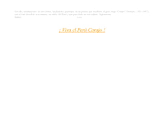 Por ello, terminaremos de otra forma; haciéndoles partícipes de un poema que escribiera el gran Jorge “Cumpa” Donayre (1921-1987),
con el cual describió a su manera, su visión del Perú y que para darle un real énfasis, lógicamente
titulara: (LARS)
¡ Viva el Perú Carajo !
 