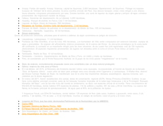  Ampay. Faldas del nevado Ampay. Abancay, capital de Apurímac. 3,600 hectáreas. Departamento de Apurímac. Protege los mayores
bosques de "intimpa" de la sierra peruana; la única conífera oriunda del Perú. Sus densos bosques, sirven como refugio a una diversa
fauna silvestre, compuesta principalmente por aves. Existen también, una serie de lagunas de origen glaciar y arroyos de agua cristalina
provenientes del majestuoso nevado de Ampay.
 Calipuy. Serranías del departamento de La Libertad. 4,500 hectáreas.
 Huayllay. Bosque de piedras en Pasco. Casi 7 mil hectáreas.
 Lagunas de Mejía. Sierra de Arequipa. 690 hectáreas.
 Manglares de Tumbes. Extremo norte del departamento. 3 mil hectáreas.
 Pampas de Heath. Sabana de palmeras en el departamento de Madre de Dios. 100 mil hectáreas.
 Tabaconas - Namballe. Cajamarca. 30 mil hectáreas.
 Zonas reservadas
Zonas de protección transitoria, utilizadas para el turismo o defensa de algún ecosistema en peligro de extinción.
 Laquipampa. Lambayeque. 11 mil hectáreas.
 Pantanos de Villa. Chorrillos, al sur de Lima. 400 hectáreas. Los humedales de Villa, están compuestos por extensos totorales, espejos de
agua y gramadales. Se originan del afloramiento hídricos proveniente de la cuenca del Rímac. Su ubicación estratégica en la costa oeste
del continente, lo convierte en un importante refugio para las aves silvestres, de las cuales han sido registradas más de 150 especies;
destacándose 30 especies migratorias provenientes de lugares tan distantes entre sí como el Círculo Polar Artico, el Caribe o la
Patagonia.
 Tambopata. Madre de Dios. 10 mil hectáreas.
 Tambopata - Candamo. Departamentos de Madre de Dios y Puno. Un millón y medio de hectáreas.
 Perú, es considerado por el World Resources Institute, en el grupo de los ocho países "megadiversos" en el mundo.
 Zona de reserva, recientemente propuesta como una candidata a ser un área natural protegida.
 Udima: reserva de vida para el futuro
 El 2 de febrero del 2010, el Ministerio del Ambiente declaró Udima zona reservada, reconociéndole al Comité de Gestión de la llamada
“Zona de Reserva Udima”, cuatro años de labor para proteger esta zona ubicada entre Cajamarca y Lambayeque. SWalter Alva, director
del Museo Tumbas Reales de Sipán, ha manifestado que en la zona hay importantes vestigios arqueológicos, algunos inclusive, aun
cubiertos por la densa vegetación.
 En marzo del 2011, fueron establecidas dos nuevas áreas de conservación regional (ACR), Nanay-Pintuyacu-Chambira (Loreto); la que
tiene como objetivo principal conservar parte de los bosques húmedos tropicales de la selva baja norperuana y de la “Ecorregión Bosques
Húmedos del Napo”, una de las más ricas del mundo en endemismo, es decir, con especies únicas en el mundo. Tiene una extensión de
954,635.48 hectáreas, donde habitan 670 especies de plantas, 116 de anfibios y reptiles, 481 de aves y 69 de mamíferos. La cuenca del
Nanay es la fuente principal de aprovisionamiento de agua para el 90% de la población de Iquitos.
Y Angostura Faical, con 8794.50 hectáreas, donde habitan 130 especies de flora (palo santo, hualtaco y guayacán, entre otras), 9 de
anfibios, 7 de reptiles, 119 de aves y 12 de mamíferos, muchos en peligro de extinción, como el puma y el mono choro.
 Lugares del Perú, que han sido declarados Patrimonio de la Humanidad, por la UNESCO:
 Cuzco.1983.
 Santuario Histórico de Machu Picchu. 1983
 El Parque Nacional del Huascarán; como reserva de biosfera. 1985
 Sitio Arqueológico de Chavín, en Chavín de Huántar. 1985
 Zona Arqueológica de Chan Chan. 1986
 