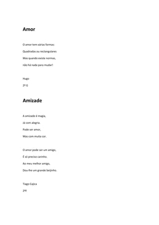 Amor

O amor tem várias formas:

Quadradas ou rectangulares

Mas quando existe normas,

não há nada para mudar!



Hugo

2º G




Amizade

A amizade é magia,

Já com alegria.

Pode ser amor,

Mas com muita cor.



O amor pode ser um amigo,

É só preciso carinho.

Ao meu melhor amigo,

Dou-lhe um grande beijinho.



Tiago Cajica

2ºF
 