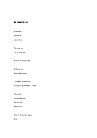 A amizade

A amizade

é caridade

e igualdade.



É o amor na

cor de uma flor.



A amizade tem afecto.



O afecto tem

Aspecto bondoso.



O carinho, na amizade

parece um pintainho no ninho.



A amizade

é tranquilidade

é liberdade

e felicidade.



Ricardo Alexandre Lopes

3ºG
 