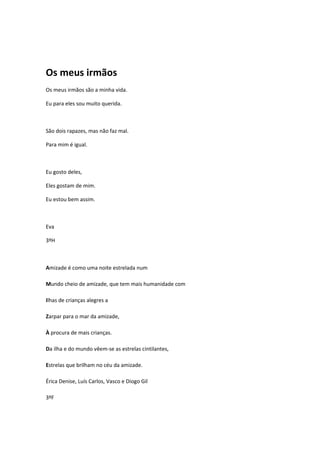 Os meus irmãos
Os meus irmãos são a minha vida.

Eu para eles sou muito querida.



São dois rapazes, mas não faz mal.

Para mim é igual.



Eu gosto deles,

Eles gostam de mim.

Eu estou bem assim.



Eva

3ºH



Amizade é como uma noite estrelada num

Mundo cheio de amizade, que tem mais humanidade com

Ilhas de crianças alegres a

Zarpar para o mar da amizade,

À procura de mais crianças.

Da ilha e do mundo vêem-se as estrelas cintilantes,

Estrelas que brilham no céu da amizade.

Érica Denise, Luís Carlos, Vasco e Diogo Gil

3ºF
 