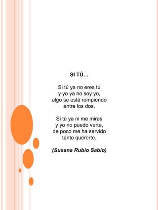 SI TÚ…
Si tú ya no eres tú
y yo ya no soy yo,
algo se está rompiendo
entre los dos.
Si tú ya ni me miras
y yo no puedo verte,
de poco me ha servido
tanto quererte.
(Susana Rubio Sabio)
 