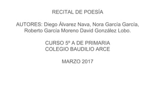 RECITAL DE POESÍA
AUTORES: Diego Álvarez Nava, Nora García García,
Roberto García Moreno David González Lobo.
CURSO 5º A DE PRIMARIA
COLEGIO BAUDILIO ARCE
MARZO 2017
 