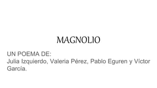 MAGNOLIO
UN POEMA DE:
Julia Izquierdo, Valeria Pérez, Pablo Eguren y Víctor
García.
 