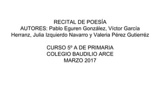 RECITAL DE POESÍA
AUTORES: Pablo Eguren González, Víctor García
Herranz, Julia Izquierdo Navarro y Valeria Pérez Gutierréz
CURSO 5º A DE PRIMARIA
COLEGIO BAUDILIO ARCE
MARZO 2017
 