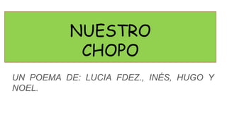 NUESTRO
CHOPO
UN POEMA DE: LUCIA FDEZ., INÉS, HUGO Y
NOEL.
 