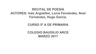 RECITAL DE POESÍA
AUTORES: Inés Argüelles, Lucía Fernández, Noel
Fernández, Hugo García.
CURSO 5º A DE PRIMARIA
COLEGIO BAUDILIO ARCE
MARZO 2017
 
