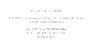 RECITAL DE POESÍA
AUTORES: Guillermo Castiñeira, Lucia Miranda, Javier
García, Asier Pisarevskiy
CURSO 5º A DE PRIMARIA
COLEGIO BAUDILIO ARCE
MARZO 2017
 
