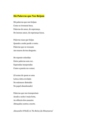 Há Palavras que Nos Beijam
Há palavras que nos beijam
Como se tivessem boca.
Palavras de amor, de esperança,
De imenso amor, de esperança louca.
Palavras nuas que beijas
Quando a noite perde o rosto;
Palavras que se recusam
Aos muros do teu desgosto.
De repente coloridas
Entre palavras sem cor,
Esperadas inesperadas
Como a poesia ou o amor.
(O nome de quem se ama
Letra a letra revelado
No mármore distraído
No papel abandonado)
Palavras que nos transportam
Aonde a noite é mais forte,
Ao silêncio dos amantes
Abraçados contra a morte.
Alexandre O'Neill, in 'No Reino da Dinamarca'