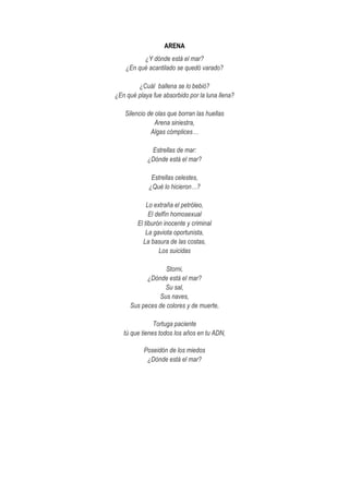 ARENA
¿Y dónde está el mar?
¿En qué acantilado se quedó varado?
¿Cuál ballena se lo bebió?
¿En qué playa fue absorbido por la luna llena?
Silencio de olas que borran las huellas
Arena siniestra,
Algas cómplices…
Estrellas de mar:
¿Dónde está el mar?
Estrellas celestes,
¿Qué lo hicieron…?
Lo extraña el petróleo,
El delfín homosexual
El tiburón inocente y criminal
La gaviota oportunista,
La basura de las costas,
Los suicidas
Storni,
¿Dónde está el mar?
Su sal,
Sus naves,
Sus peces de colores y de muerte,
Tortuga paciente
tú que tienes todos los años en tu ADN,
Poseidón de los miedos
¿Dónde está el mar?
 
