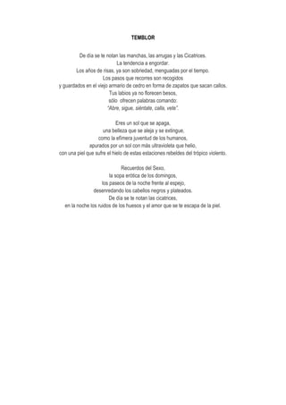 TEMBLOR
De día se te notan las manchas, las arrugas y las Cicatrices.
La tendencia a engordar.
Los años de risas, ya son sobriedad, menguadas por el tiempo.
Los pasos que recorres son recogidos
y guardados en el viejo armario de cedro en forma de zapatos que sacan callos.
Tus labios ya no florecen besos,
sólo ofrecen palabras comando:
“Abre, sigue, siéntate, calla, vete”.
Eres un sol que se apaga,
una belleza que se aleja y se extingue,
como la efímera juventud de los humanos,
apurados por un sol con más ultravioleta que helio,
con una piel que sufre el hielo de estas estaciones rebeldes del trópico violento.
Recuerdos del Sexo,
la sopa erótica de los domingos,
los paseos de la noche frente al espejo,
desenredando los cabellos negros y plateados.
De día se te notan las cicatrices,
en la noche los ruidos de los huesos y el amor que se te escapa de la piel.
 