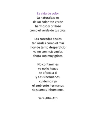 La vida de color
La naturaleza es
de un color tan verde
hermoso y brilloso
como el verde de tus ojos.
Las cascadas azules
tan azules como el mar
hoy de tanto desperdicio
ya no son más azules
ahora son muy grises.
No contamines
ya no lo hagas
te afecta a ti
y a tus hermanos.
cuidemos ya
el ambiente hermanos
no seamos inhumanos.
Sara Alfie Atri