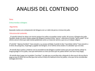 ANALISIS DEL CONTENIDO
Tema
Critica mordaz a Góngora
Argumento.
Quevedo realiza una comparación de Góngora con un ratón de perro e incluso de judío.
Estructura del contenido.
1ª estrofa Untará las obras con tocino porque los judíos no pueden comer cerdo. Así acusa a Góngora de judío.
También alude a la poco limpia sangre de Góngora cuando le dice “perro”, referente al insulto “perro judío”. En el
último verso le dice que sabe tantas palabrotas como un mozo de camino, que era un trabajo indigno.
2ª estrofa “ Apenas hombre”: hace alusión a su escasa virilidad. Cuando le dice “sacerdote indino” hace alusión a
la fama de juerguista, mujeriego y jugador de Góngora. En el último verso alude a lo adulador que era éste.
3ª estrofa Aquí vuelve a meterse con la ascendencia de Góngora cuando le dice que por qué intenta utilizar la
lengua griega si él es judío, cosa que demuestra su nariz (se dice que los judíos tienen una nariz muy larga).
4ª estrofa Aquí juega con la palabra “escribas”: le pide que no escriba más y después le dice que lo de escriba le
pega ya que el oficio de escriba (que iba contra Cristo) era habitual entre los judíos, a los que se les consideraba
verdugos de Cristo.