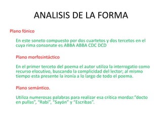 ANALISIS DE LA FORMA
Plano fónico
En este soneto compuesto por dos cuartetos y dos tercetos en el
cuya rima consonate es ABBA ABBA CDC DCD
Plano morfosintáctico
En el primer terceto del poema el autor utiliza la interrogatio como
recurso elocutivo, buscando la complicidad del lector; al mismo
tiempo esta presente la ironía a lo largo de todo el poema.
Plano semántico.
Utiliza numerosas palabras para realizar esa crítica mordaz:”docto
en pullas”, “Rabí”, “Sayón” y “Escribas”.