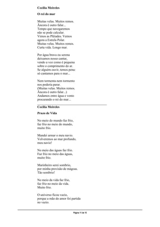 ___________________________________________________________________________________________________
Página 11 de 15
Cecília Meireles
O rei do mar
Muitas velas. Muitos remos.
Âncora é outro falar...
Tempo que navegaremos
não se pode calcular.
Vimos as Plêiades. Vemos
agora a Estrela Polar.
Muitas velas. Muitos remos.
Curta vida. Longo mar.
Por água brava ou serena
deixamos nosso cantar,
vendo a voz como é pequena
sobre o comprimento do ar.
Se alguém ouvir, temos pena:
só cantamos para o mar...
Nem tormenta nem tormento
nos poderia parar.
(Muitas velas. Muitos remos.
Âncora é outro falar...)
Andamos entre água e vento
procurando o rei do mar...
___________________________________________
Cecília Meireles
Prazo de Vida
No meio do mundo faz frio,
faz frio no meio do mundo,
muito frio.
Mandei armar o meu navio.
Volveremos ao mar profundo,
meu navio!
No meio das águas faz frio.
Faz frio no meio das águas,
muito frio.
Marinheiro serei sombrio,
por minha provisão de mágoas.
Tão sombrio!
No meio da vida faz frio,
faz frio no meio da vida.
Muito frio.
O universo ficou vazio,
porque a mão do amor foi partida
no vazio.
 