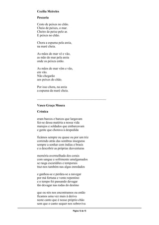 ___________________________________________________________________________________________________
Página 12 de 15
Cecília Meireles
Pescaria
Cesto de peixes no chão.
Cheio de peixes, o mar.
Cheiro de peixe pelo ar.
E peixes no chão.
Chora a espuma pela areia,
na maré cheia.
As mãos do mar vê e vão,
as mão do mar pela areia
onde os peixes estão.
As mãos do mar vêm e vão,
em vão.
Não chegarão
aos peixes do chão.
Por isso chora, na areia
a espuma da maré cheia.
___________________________________________
Vasco Graça Moura
Crónica
eram barcos e barcos que largavam
fez-se dessa matéria a nossa vida
marujos e soldados que embarcavam
e gente que chorava à despedida
ficámos sempre ou quase ou por um triz
correndo atrás das sombras inseguras
sempre a sonhar com índias e brasis
e a descobrir as próprias desventuras
memória avermelhada dos corais
com sangue e sofrimento amalgamados
se rasga escuridões e temporais
traz-nos também nas algas enredados
e ganhou-se e perdeu-se a navegar
por má fortuna e vento repentino
e o tempo foi passando devagar
tão devagar nas rodas do destino
que ou nós nos encontramos ou então
ficamos uma vez mais à deriva
neste canto que é nosso próprio chão
sem que o canto sequer nos sobreviva
 