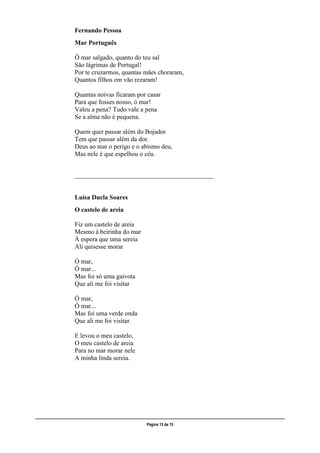 ___________________________________________________________________________________________________
Página 13 de 15
Fernando Pessoa
Mar Português
Ó mar salgado, quanto do teu sal
São lágrimas de Portugal!
Por te cruzarmos, quantas mães choraram,
Quantos filhos em vão rezaram!
Quantas noivas ficaram por casar
Para que fosses nosso, ó mar!
Valeu a pena? Tudo vale a pena
Se a alma não é pequena.
Quem quer passar além do Bojador
Tem que passar além da dor.
Deus ao mar o perigo e o abismo deu,
Mas nele é que espelhou o céu.
___________________________________________
Luísa Ducla Soares
O castelo de areia
Fiz um castelo de areia
Mesmo à beirinha do mar
À espera que uma sereia
Ali quisesse morar
Ó mar,
Ó mar...
Mas foi só uma gaivota
Que ali me foi visitar
Ó mar,
Ó mar...
Mas foi uma verde onda
Que ali me foi visitar.
E levou o meu castelo,
O meu castelo de areia
Para no mar morar nele
A minha linda sereia.
 