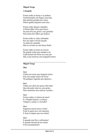 ___________________________________________________________________________________________________
Página 14 de 15
Miguel Torga
A largada
Foram então as ânsias e os pinhais
Transformados em frágeis caravelas
Que partiam guiadas por sinais
Duma agulha inquieta como elas...
Foram então abraços repetidos
À Pátria-Mãe-Viúva que ficava
Na areia fria aos gritos e aos gemidos
Pela morte dos filhos que beijava.
Foram então as velas enfunadas
Por um sopro viril de reacção
Às palavras cansadas
Que se ouviam no cais dessa ilusão.
Foram então as horas no convés
Do grande sonho que mandava ser
Cada homem tão firme nos seus pés
Que a nau tremesse sem ninguém tremer.
___________________________________________
Miguel Torga
Mar
Mar!
Tinhas um nome que ninguém temia:
Eras um campo macio de lavrar
Ou qualquer sugestão que apetecia...
Mar!
Tinhas um choro de quem sofre tanto
Que não pode calar-se, nem gritar,
Nem aumentar nem sufocar o pranto...
Mar!
Fomos então a ti cheios de amor!
E o fingido lameiro, a soluçar,
Afogava o arado e o lavrador!
Mar!
Enganosa sereia rouca e triste!
Foste tu quem nos veio namorar,
E foste tu depois que nos traíste!
Mar!
E quando terá fim o sofrimento!
E quando deixará de nos tentar
O teu encantamento!
 