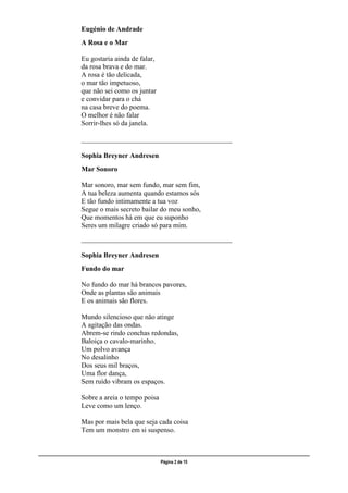 ___________________________________________________________________________________________________
Página 2 de 15
Eugénio de Andrade
A Rosa e o Mar
Eu gostaria ainda de falar,
da rosa brava e do mar.
A rosa é tão delicada,
o mar tão impetuoso,
que não sei como os juntar
e convidar para o chá
na casa breve do poema.
O melhor é não falar
Sorrir-lhes só da janela.
___________________________________________
Sophia Breyner Andresen
Mar Sonoro
Mar sonoro, mar sem fundo, mar sem fim,
A tua beleza aumenta quando estamos sós
E tão fundo intimamente a tua voz
Segue o mais secreto bailar do meu sonho,
Que momentos há em que eu suponho
Seres um milagre criado só para mim.
___________________________________________
Sophia Breyner Andresen
Fundo do mar
No fundo do mar há brancos pavores,
Onde as plantas são animais
E os animais são flores.
Mundo silencioso que não atinge
A agitação das ondas.
Abrem-se rindo conchas redondas,
Baloiça o cavalo-marinho.
Um polvo avança
No desalinho
Dos seus mil braços,
Uma flor dança,
Sem ruído vibram os espaços.
Sobre a areia o tempo poisa
Leve como um lenço.
Mas por mais bela que seja cada coisa
Tem um monstro em si suspenso.
 