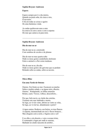 ___________________________________________________________________________________________________
Página 3 de 15
Sophia Breyner Andresen
Espero
Espero sempre por ti o dia inteiro,
Quando na praia sobe, de cinza e oiro,
O nevoeiro
E há em todas as coisas o agoiro
De uma fantástica vinda.
As ondas quebravam uma a uma
Eu estava só com a areia e com a espuma
Do mar que cantava só para mim.
___________________________________________
Sophia Breyner Andresen
Dia do mar no ar
Dia do mar no ar, construído
Com sombras de cavalos e de plumas
Dia do mar no meu quarto-cubo
Onde os meus gestos sonâmbulos deslizam
Entre o animal e a flor como medusas.
Dia do mar no ar, dia alto
Onde os meus gestos são gaivotas que se perdem
Rolando sobre as ondas, sobre as nuvens.
___________________________________________
Olavo Bilac
Em uma Tarde de Outono
Outono. Em frente ao mar. Escancaro as janelas
Sobre o jardim calado, e as águas miro, absorto.
Outono... Rodopiando, as folhas amarelas
Rolam, caem. Viuvez, velhice, desconforto...
Por que, belo navio, ao clarão das estrelas,
Visitaste este mar inabitado e morto,
Se logo, ao vir do vento, abriste ao vento as velas,
Se logo, ao vir da luz, abandonaste o porto?
A água cantou. Rodeava, aos beijos, os teus flancos
A espuma, desmanchada em riso e flocos brancos...
Mas chegaste com a noite, e fugiste com o sol!
E eu olho o céu deserto, e vejo o oceano triste,
E contemplo o lugar por onde te sumiste,
Banhado no clarão nascente do arrebol...
 