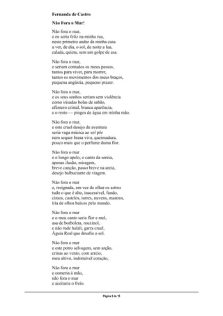 ___________________________________________________________________________________________________
Página 5 de 15
Fernanda de Castro
Não Fora o Mar!
Não fora o mar,
e eu seria feliz na minha rua,
neste primeiro andar da minha casa
a ver, de dia, o sol, de noite a lua,
calada, quieta, sem um golpe de asa.
Não fora o mar,
e seriam contados os meus passos,
tantos para viver, para morrer,
tantos os movimentos dos meus braços,
pequena angústia, pequeno prazer.
Não fora o mar,
e os seus sonhos seriam sem violência
como irisadas bolas de sabão,
efémero cristal, branca aparência,
e o resto — pingos de água em minha mão.
Não fora o mar,
e este cruel desejo de aventura
seria vaga música ao sol pôr
nem sequer brasa viva, queimadura,
pouco mais que o perfume duma flor.
Não fora o mar
e o longo apelo, o canto da sereia,
apenas ilusão, miragem,
breve canção, passo breve na areia,
desejo balbuciante de viagem.
Não fora o mar
e, resignada, em vez de olhar os astros
tudo o que é alto, inacessível, fundo,
cimos, castelos, torres, nuvens, mastros,
iria de olhos baixos pelo mundo.
Não fora o mar
e o meu canto seria flor e mel,
asa de borboleta, rouxinol,
e não rude halali, garra cruel,
Águia Real que desafia o sol.
Não fora o mar
e este potro selvagem, sem arção,
crinas ao vento, com arreio,
meu altivo, indomável coração,
Não fora o mar
e comeria à mão,
não fora o mar
e aceitaria o freio.
 