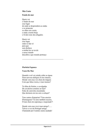 ___________________________________________________________________________________________________
Página 6 de 15
Mia Couto
Fundo do mar
Quero ver
o fundo do mar
esse lugar
de onde se desprendem as ondas
e se arrancam
os olhos aos corais
e onde a morte beija
o lívido rosto dos afogados
Quero ver
esse lugar
onde se não vê
para que
sem disfarce
a minha luz se revele
e nesse mundo
descubra a que mundo pertenço
___________________________________________
Florbela Espanca
Vozes Do Mar
Quando o sol vai caindo sobre as águas
Num nervoso delíquio d’oiro intenso,
Donde vem essa voz cheia de mágoas
Com que falas à terra, ó mar imenso?
Tu falas de festins, e cavalgadas
De cavaleiros errantes ao luar?
Falas de caravelas encantadas
Que dormem em teu seio a soluçar?
Tens cantos d'epopeias? Tens anseios
D'amarguras? Tu tens também receios,
Ó mar cheio de esperança e majestade?!
Donde vem essa voz,ó mar amigo?......
Talvez a voz do Portugal antigo,
Chamando por Camões numa saudade!
 