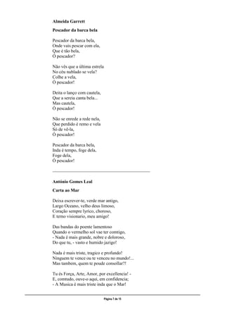 ___________________________________________________________________________________________________
Página 7 de 15
Almeida Garrett
Pescador da barca bela
Pescador da barca bela,
Onde vais pescar com ela,
Que é tão bela,
Ó pescador?
Não vês que a última estrela
No céu nublado se vela?
Colhe a vela,
Ó pescador!
Deita o lanço com cautela,
Que a sereia canta bela...
Mas cautela,
Ó pescador!
Não se enrede a rede nela,
Que perdido é remo e vela
Só de vê-la,
Ó pescador!
Pescador da barca bela,
Inda é tempo, foge dela,
Foge dela,
Ó pescador!
___________________________________________
António Gomes Leal
Carta ao Mar
Deixa escrever-te, verde mar antigo,
Largo Oceano, velho deus limoso,
Coração sempre lyrico, choroso,
E terno visionario, meu amigo!
Das bandas do poente lamentoso
Quando o vermelho sol vae ter comtigo,
- Nada é mais grande, nobre e doloroso,
Do que tu, - vasto e humido jazigo!
Nada é mais triste, tragico e profundo!
Ninguem te vence ou te venceu no mundo!...
Mas tambem, quem te poude consollar?!
Tu és Força, Arte, Amor, por excellencia! -
E, comtudo, ouve-o aqui, em confidencia;
- A Musica é mais triste inda que o Mar!
 