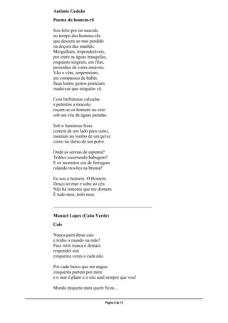 ___________________________________________________________________________________________________
Página 8 de 15
António Gedeão
Poema do homem-rã
Sou feliz por ter nascido
no tempo dos homens-rãs
que descem ao mar perdido
na doçura das manhãs.
Mergulham, imponderáveis,
por entre as águas tranquilas,
enquanto singram, em filas,
peixinhos de cores amáveis.
Vão e vêm, serpenteiam,
em compassos de ballet.
Seus lentos gestos penteiam
madeixas que ninguém vê.
Com barbatanas calçadas
e pulmões a tiracolo,
roçam-se os homens no solo
sob um céu de águas paradas.
Sob o luminoso feixe
correm de um lado para outro,
montam no lombo de um peixe
como no dorso de um potro.
Onde as sereias de espuma?
Tritões escorrendo babugem?
E os monstros cor de ferrugem
rolando trovões na bruma?
Eu sou o homem. O Homem.
Desço ao mar e subo ao céu.
Não há temores que me domem
É tudo meu, tudo meu.
___________________________________________
Manuel Lopes (Cabo Verde)
Cais
Nunca parti deste cais
e tenho o mundo na mão!
Para mim nunca é demais
responder sim
cinquenta vezes a cada não.
Por cada barco que me negou
cinquenta partem por mim
e o mar é plano e o céu azul sempre que vou!
Mundo pequeno para quem ficou...
 