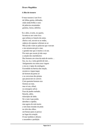 ___________________________________________________________________________________________________
Página 9 de 15
Álvaro Magalhães
A ilha do tesouro
O meu tesouro é um livro
de folhas gastas, dobradas,
onde ainda brilha o ouro
de palavras encantadas:
guinéus, luíses, dobrões.
Se o abro, à noite, no quarto,
levanta-se um vento leve
que enfuna os lençóis da cama;
cheira a sal, ouvem-se as ondas,
salpicos de espuma volteiam no ar.
Mas já não voam as palavras que voavam
e me arrastavam prò o mar,
o grande mar que é muitos e só um.
Por mais que escute já não ouço
a canção dos marinheiros:
Dez homens em cima da mala do morto…
Iou, ou, ou, e uma garrafa de rum…
Antigamente era outra essa viagem
e era eu o rapaz da estalagem.
Escondido na barrica das maçãs,
escutava o taque-taque
do homem da perna só
e as conversas dos piratas
que passavam no convés:
Com quarenta homens nos
fizemos ao mar,
mas só um, afinal,
se conseguiu salvar.
Faca de punho rachado,
bússola, sabre,
telescópio de latão.
Só o rum é que podia
derrubar o capitão;
mas agora ele está morto
e tem duas moedas de prata
no sítio dos olhos,
um buraco para os peixes
no lugar do coração.
O mar também é abismo
e assombro e perdição.
 