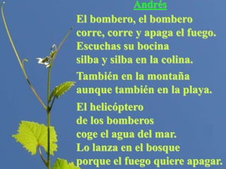 Andrés
El bombero, el bombero
corre, corre y apaga el fuego.
Escuchas su bocina
silba y silba en la colina.
También en la montaña
aunque también en la playa.
El helicóptero
de los bomberos
coge el agua del mar.
Lo lanza en el bosque
porque el fuego quiere apagar.
 