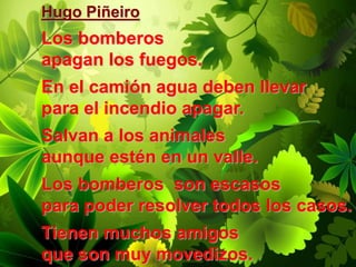 Hugo Piñeiro
Los bomberos
apagan los fuegos.
En el camión agua deben llevar
para el incendio apagar.
Salvan a los animales
aunque estén en un valle.
Los bomberos son escasos
para poder resolver todos los casos.
Tienen muchos amigos
que son muy movedizos.
 