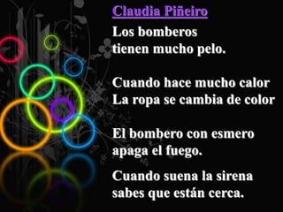 Claudia Piñeiro
Los bomberos
tienen mucho pelo.
Cuando hace mucho calor
La ropa se cambia de color
El bombero con esmero
apaga el fuego.
Cuando suena la sirena
sabes que están cerca.
 