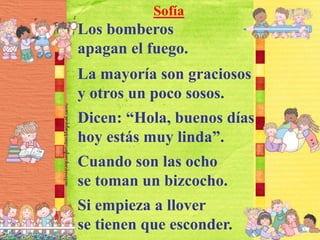 Sofía
Los bomberos
apagan el fuego.
La mayoría son graciosos
y otros un poco sosos.
Dicen: “Hola, buenos días
hoy estás muy linda”.
Cuando son las ocho
se toman un bizcocho.
Si empieza a llover
se tienen que esconder.
 