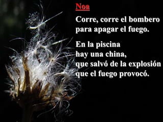 Noa
Corre, corre el bombero
para apagar el fuego.
En la piscina
hay una china,
que salvó de la explosión
que el fuego provocó.
 