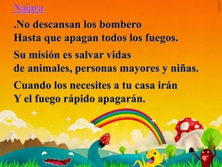 Naiara
.No descansan los bombero
Hasta que apagan todos los fuegos.
Su misión es salvar vidas
de animales, personas mayores y niñas.
Cuando los necesites a tu casa irán
Y el fuego rápido apagarán.
 