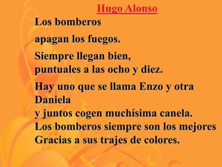 Hugo Alonso
Los bomberos
apagan los fuegos.
Siempre llegan bien,
puntuales a las ocho y diez.
Hay uno que se llama Enzo y otra
Daniela
y juntos cogen muchísima canela.
Los bomberos siempre son los mejores
Gracias a sus trajes de colores.
 