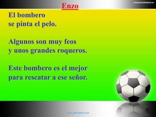 Enzo
El bombero
se pinta el pelo.
Algunos son muy feos
y unos grandes roqueros.
Este bombero es el mejor
para rescatar a ese señor.
 