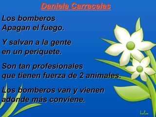 Daniela Carracelas
Los bomberos
Apagan el fuego.
Y salvan a la gente
en un periquete.
Son tan profesionales
que tienen fuerza de 2 animales.
Los bomberos van y vienen
adonde más conviene.
 