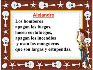 Alejandro
Los bomberos
apagan los fuegos,
hacen cortafuegos,
apagan los incendios
y usan las mangueras
que son largas y estupendas.
 