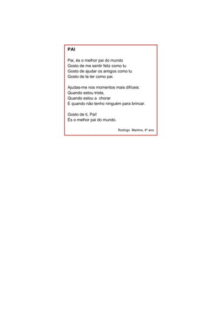 PAI
Pai, és o melhor pai do mundo
Gosto de me sentir feliz como tu
Gosto de ajudar os amigos como tu
Gosto de te ter como pai.
Ajudas-me nos momentos mais difíceis:
Quando estou triste,
Quando estou a chorar
E quando não tenho ninguém para brincar.
Gosto de ti, Pai!
És o melhor pai do mundo.
Rodrigo Martins, 4º ano
 
