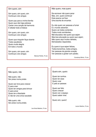 Não quero, mas quero
De escrever não quero parar
Mas, sim, quero continuar
Este poema vai ficar
Uma escrita de encantar.
Eu não quero ver pessoas a fumar
E o mundo adoentar;
Quero ver todos contentes
Todos muito sorridentes;
Mal educados não quero que sejam
Mas boa educação eu quero que vejam;
Não quero aqui muitos ralhetes,
Demasiados raspanetes.
Eu quero é que sejam felizes,
Todos bonzinhos, todos amigos,
Ver pessoas de grande coração
Ver pessoas a gostar com paixão.
Constança Bento, 3º ano
Quero sim, quero
Quero ter sonhos
Quero ter asas
Quero voar
E pelo ar passear.
Quero ser feliz
Quero crescer
Quero ver o espaço
Quero saber viver.
Quero sim, quero!
Leonor Martins, 3º ano
Não quero, não
Não quero, não
Ser preso numa prisão
Quero ser livre para crescer
E para viver
Quero ter amigos para brincar
E para amar
Quero ter a liberdade
E não ter uma única saudade
Não quero, não
Ser preso numa prisão.
Lea Alves Madeira, 3º ano
Sim quero, sim
Sim quero, sim quero, sim
Continuar a ter amigos
Quero paz para a minha família
Quero que não haja pobreza
Cantar uma canção de harmonia
E afastar toda a tristeza
Sim quero, sim quero, sim
Continuar a ter amigos
Quero que ninguém fique doente
Todos saudáveis
Quero muita alegria
Em todo o mundo
Sim quero, sim quero, sim
Continuar a ter amigos
Mariana Patrão, 3º ano
 